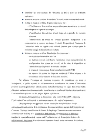 Examiner les conséquences de l’épidémie de SIDA avec les différents
                 partenaires
                 Mettre en place un système de suivi et d’évaluation des mesures et résultats
                 Mettre en place un système de gestion de risque par :
                     - L’établissement d’un système ou procédure pour permettre au personnel
                 de l’entreprise de signaler les dangers ;
                     - L’identification des activités à haut risque et en prendre les mesures
                       adaptées
                     - l’identification de toutes les sources possibles d’exposition à la
                 contamination, y compris les risques éventuels d’exposition à l’extérieur de
                 l’entreprise, mais en rapport avec celle-ci (comme par exemple pour le
                 personnel chargé du traitement des déchets)
                 Mettre en place un système d’évaluation des risques sur :
                     - les modes de transmission du VIH
                     - les facteurs pouvant contribuer à l’exposition (plus particulièrement la
                       configuration des postes de travail) et la mise à disposition et
                      l’application des dispositifs de sécurité afférents
                     - le niveau de connaissance du personnel concernant le VIH
                     - les mesures de gestion de risque en matière de VIH en vigueur et la
                      nécessité ou non d’élaborer de nouvelles mesures.
         Par ailleurs, l’existence de plusieurs ressources de compétence en genre à
Madagascar, le guide « genre et environnement » actuellement en cours d’élaboration
pourront aider les promoteurs à tenir compte particulièrement de ces sujets dans leurs études
d’impacts sociales et environnementales ou de la mise en conformité des investissements avec
l’environnement pour les cas des projets déjà en exploitation.
         En résumé, l’intégration de la dimension « lutte contre VIH/ SIDA » nécessite
l’élaboration d’une politique de la part des promoteurs des projets/programmes
         Chaque politique est appliquée suivant les moyens à disposition de chaque
entreprise, et tenant compte de la politique de dépistage (existence au sein de l’Entreprise un
Centre de Dépistage ou utilisation de Centre de Dépistage Volontaire se trouvant dans sa
commune/ son district), de la contribution de l’employé, de la fréquence de dépistage
(pendant le renouvellement de contrat ou à l’embauche ou à la demande) et de types de
médicaments à disposition. Il s’avère aussi important d’avoir « une convention de conduite



                                                                                          Page57
 