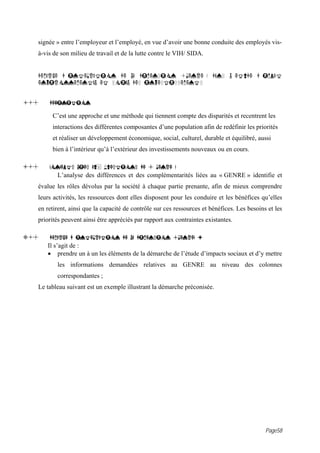 signée » entre l’employeur et l’employé, en vue d’avoir une bonne conduite des employés vis-
   à-vis de son milieu de travail et de la lutte contre le VIH/ SIDA.


   DEMARCHE D INTEGRATION DE LA DIMENSION «GENRE » DANS L ETUDE D IMPACT
   ENVIRONNEMENTAL ET SOCIAL DES INVESTISSEMENTS


1. -   DEFINITION

        C’est une approche et une méthode qui tiennent compte des disparités et recentrent les
        interactions des différentes composantes d’une population afin de redéfinir les priorités
        et réaliser un développement économique, social, culturel, durable et équilibré, aussi
        bien à l’intérieur qu’à l’extérieur des investissements nouveaux ou en cours.

i.-    CONCEPTS LIES AUX QUESTIONS DE « GENRE »
          L’analyse des différences et des complémentarités liées au « GENRE » identifie et
   évalue les rôles dévolus par la société à chaque partie prenante, afin de mieux comprendre
   leurs activités, les ressources dont elles disposent pour les conduire et les bénéfices qu’elles
   en retirent, ainsi que la capacité de contrôle sur ces ressources et bénéfices. Les besoins et les
   priorités peuvent ainsi être appréciés par rapport aux contraintes existantes.

3. -   DEMARCHE D INTEGRATION DE LA DIMENSION «GENRE» :
       Il s’agit de :
       • prendre un à un les éléments de la démarche de l’étude d’impacts sociaux et d’y mettre
          les informations demandées relatives au GENRE au niveau des colonnes
          correspondantes ;
   Le tableau suivant est un exemple illustrant la démarche préconisée.




                                                                                              Page58
 