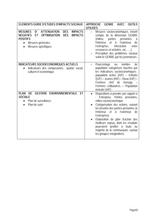 ELEMENTS GUIDE D’ETUDES D’IMPACTS SOCIAUX        APPROCHE GENRE AVEC OUTILS
                                                 UTILISES
MESURES D’ ATTENUATION DES               IMPACTS    - Mesures socioéconomiques, tenant
NEGATIFS ET OPTIMISATION DES             IMPACTS        compte de la dimension GENRE
POSITIFS                                                (milieu, parties prenantes à
   • Mesures générales                                  l’intérieur et à l’extérieur de
   • Mesures spécifiques                                l’entreprise,   interaction       entre
                                                        ressources et activités, etc.…..)
                                                    - Perception des problèmes sociaux
                                                        selon le GENRE par les promoteurs

INDICATEURS SOCIOECONOMIQUES ACTUELS                    -   Pourcentage ou nombre de
   • Indicateurs des composantes : spatial, social,         population catégorisée touchée par
      culturel et économique                                les indicateurs socioéconomiques :
                                                            population active (H/F) – Enfants
                                                            (G/F) – Jeunes (H/F) – Vieux (H/F) –
                                                            Femmes chef de ménage –
                                                            Femmes célibataires – Population
                                                            instruite (H/F) - ……………………
PLAN DE GESTION ENVIRONNEMENTALE ET                     •   Dispositions à prendre par rapport à
SOCIALE                                                     : Entreprise, Parties prenantes,
   • Plan de surveillance                                   milieu socioéconomique
   • Plan de suivi                                      •   Catégorisation des actions, suivant
                                                            les besoins des parties prenantes (à
                                                            l’intérieur et à l’extérieur de
                                                            l’entreprise)
                                                        •   Elaboration de plan d’action des
                                                            meilleurs enjeux, dont les résultats
                                                            pourraient profiter à toute ou
                                                            majorité de la communauté, surtout
                                                            les groupes marginalisés




                                                                                         Page60
 