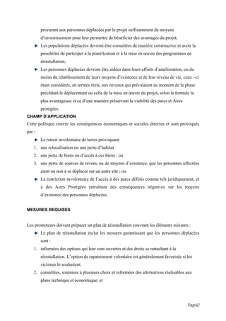 procurant aux personnes déplacées par le projet suffisamment de moyens
        d’investissement pour leur permettre de bénéficier des avantages du projet;
        Les populations déplacées devront être consultées de manière constructive et avoir la
        possibilité de participer à la planification et à la mise en œuvre des programmes de
        réinstallation;
        Les personnes déplacées devront être aidées dans leurs efforts d’amélioration, ou du
        moins du rétablissement de leurs moyens d’existence et de leur niveau de vie, ceux –ci
        étant considérés, en termes réels, aux niveaux qui prévalaient au moment de la phase
        précédant le déplacement ou celle de la mise en œuvre du projet, selon la formule la
        plus avantageuse et ce d’une manière préservant la viabilité des parcs et Aires
        protégées.
CHAMP D’APPLICATION
Cette politique couvre les conséquences économiques et sociales directes et sont provoqués
par :
        Le retrait involontaire de terres provoquant
    1. une relocalisation ou une perte d’habitat
    2. une perte de biens ou d’accès à ces biens ; ou
    3. une perte de sources de revenu ou de moyens d’existence, que les personnes affectées
        aient ou non à se déplacer sur un autre site ; ou
        La restriction involontaire de l’accès à des parcs définis comme tels juridiquement, et
        à des Aires Protégées entraînant des conséquences négatives sur les moyens
        d’existence des personnes déplacées


MESURES REQUISES


Les promoteurs doivent préparer un plan de réinstallation couvrant les éléments suivants :
        Le plan de réinstallation inclut les mesures garantissant que les personnes déplacées
        sont :
    1. informées des options qui leur sont ouvertes et des droits se rattachant à la
        réinstallation. L’option de rapatriement volontaire est généralement favorisée si les
        victimes le souhaitent.
    2. consultées, soumises à plusieurs choix et informées des alternatives réalisables aux
        plans technique et économique; et




                                                                                          Page62
 