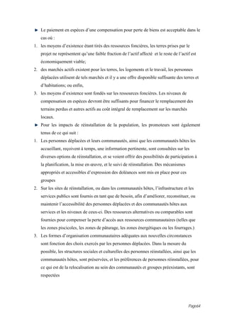 Le paiement en espèces d’une compensation pour perte de biens est acceptable dans le
   cas où :
1. les moyens d’existence étant tirés des ressources foncières, les terres prises par le
   projet ne représentent qu’une faible fraction de l’actif affecté et le reste de l’actif est
   économiquement viable;
2. des marchés actifs existent pour les terres, les logements et le travail, les personnes
   déplacées utilisent de tels marchés et il y a une offre disponible suffisante des terres et
   d’habitations; ou enfin,
3. les moyens d’existence sont fondés sur les ressources foncières. Les niveaux de
   compensation en espèces devront être suffisants pour financer le remplacement des
   terrains perdus et autres actifs au coût intégral de remplacement sur les marchés
   locaux.
   Pour les impacts de réinstallation de la population, les promoteurs sont également
   tenus de ce qui suit :
1. Les personnes déplacées et leurs communautés, ainsi que les communautés hôtes les
   accueillant, reçoivent à temps, une information pertinente, sont consultées sur les
   diverses options de réinstallation, et se voient offrir des possibilités de participation à
   la planification, la mise en œuvre, et le suivi de réinstallation. Des mécanismes
   appropriés et accessibles d’expression des doléances sont mis en place pour ces
   groupes
2. Sur les sites de réinstallation, ou dans les communautés hôtes, l’infrastructure et les
   services publics sont fournis en tant que de besoin, afin d’améliorer, reconstituer, ou
   maintenir l’accessibilité des personnes déplacées et des communautés hôtes aux
   services et les niveaux de ceux-ci. Des ressources alternatives ou comparables sont
   fournies pour compenser la perte d’accès aux ressources communautaires (telles que
   les zones piscicoles, les zones de pâturage, les zones énergétiques ou les fourrages.)
3. Les formes d’organisation communautaires adéquates aux nouvelles circonstances
   sont fonction des choix exercés par les personnes déplacées. Dans la mesure du
   possible, les structures sociales et culturelles des personnes réinstallées, ainsi que les
   communautés hôtes, sont préservées, et les préférences de personnes réinstallées, pour
   ce qui est de la relocalisation au sein des communautés et groupes préexistants, sont
   respectées




                                                                                         Page64
 