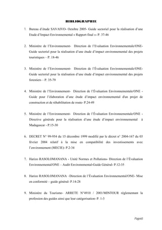 BIBLIOGRAPHIE

1. Bureau d’étude SAVAIVO- Octobre 2005- Guide sectoriel pour la réalisation d’une
   Etude d’Impact Environnemental « Rapport final »- P. 37-46


2. Ministère de l’Environnement- Direction de l’Evaluation Environnementale/ONE-
   Guide sectoriel pour la réalisation d’une étude d’impact environnemental des projets
   touristiques – P. 18-46


3. Ministère de l’Environnement- Direction de l’Évaluation Environnementale/ONE-
   Guide sectoriel pour la réalisation d’une étude d’impact environnemental des projets
   forestiers – P. 35-79


4. Ministère de l’Environnement- Direction de l’Évaluation Environnementale/ONE -
   Guide pour l’élaboration d’une étude d’impact environnemental d'un projet de
   construction et de réhabilitation de route- P.24-49


5. Ministère de l’Environnement- Direction de l’Évaluation Environnementale/ONE -
   Directive générale pour la réalisation d’une étude d’impact environnemental       à
   Madagascar - P.15-30


6. DECRET N° 99-954 du 15 décembre 1999 modifié par le décret n° 2004-167 du 03
   février 2004 relatif à la mise en compatibilité des investissements avec
   l’environnement (MECIE)- P.2-34


7. Harizo RASOLOMANANA - Unité Normes et Pollutions- Direction de l’Évaluation
   Environnemental/ONE – Audit Environnmental-Guide Général- P.12-35


8. Harizo RASOLOMANANA –Direction de l’Évaluation Environnemental/ONE- Mise
   en conformité – guide général- P.14-28


9. Ministère du Tourisme- ARRETE N°4910 / 2001/MINTOUR réglementant la
   profession des guides ainsi que leur catégorisation- P. 1-3




                                                                                Page65
 