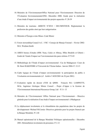 10. Ministère de l’Environnement/Office National pour l’Environnement- Direction de
   l’Évaluation Environnementale/ONE- Décembre 2000- Guide pour la réalisation
   d’une étude d’impact environnemental des projets aquacoles- P. 28-39


11. Ministère du tourisme- ARRETE N°4910 / 2001/MINTOUR- Réglementant la
   profession des guides ainsi que leur catégorisation


12. Ministère d’Énergie et des Mines- Code Minier


13. Forest stewardship Council A.C. / FSC / Consejo de Manejo Forestal - Février 2002-
   M.G. Wenban-Smith


14. ABIES bureau d’études (MM. Neau, Calais et Albouy, Mlles Bredelle et Gibert) -
   Guide de l’étude d’impact sur l’environnement des parcs éoliens- P.73-83


15. Méthodologie de l’Etude d’impact environnemental : Cas de Madagascar- Cours de
   M. Henri RAKOTOBE à l’Université de l’Océan Indien- Janvier 2004- P. 12-13


16. Cadre logique de l’Etude d’impact environnemental- la participation du public à
   l’évaluation environnementale (cf. Arrêté n° 6830/2001 du 28 juin 2001)


17. Evaluation rapide du dossier d’EIE de QMM-              François M.J. LAMPIETTI,
   M.Sc. Ingénieur Géologue Minier Conseil - Projet d’Appui à la Gestion de
   l’Environnement International Resources Group, Ltd – P.11- 13


18. Ministère de l’Environnement/ Office National pour l’Environnement - Directive
   générale pour la réalisation d’une étude d’impact environnemental à Madagascar


19. Le déplacement involontaire et la réinstallation des populations dans les projets de
   développement- Michael M.Cernéa- Directives générales pour les projets financés par
   la Banque Mondiale- P.1-44


20. Manuel opérationnel de la Banque Mondiale/ Politiques opérationnelles - Décembre
   2001- Réinstallation involontaire de personnes- P.1-12


                                                                                 Page66
 