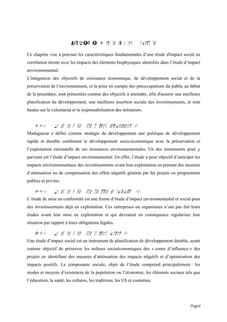 PARTIE I : Crit res g n raux             consid rer

Ce chapitre vise à préciser les caractéristiques fondamentales d’une étude d'impact social en
corrélation étroite avec les impacts des éléments biophysiques identifiés dans l’étude d’impact
environnemental.
L'intégration des objectifs de croissance économique, de développement social et de la
préservation de l’environnement, et la prise en compte des préoccupations du public au début
de la procédure, sont présentées comme des objectifs à atteindre, afin d'assurer une meilleure
planification du développement, une meilleure insertion sociale des investissements, et sont
basées sur le volontariat et la responsabilisation des initiateurs.


   1.0         Qu est ce qu une tude d impact environnemental ?
Madagascar a défini comme stratégie de développement une politique de développement
rapide et durable combinant le développement socio-économique avec la préservation et
l’exploitation rationnelle de ses ressources environnementales. Un des instruments pour y
parvenir est l’étude d’impact environnemental. En effet, l’étude a pour objectif d’anticiper les
impacts environnementaux des investissements avant leur exploitation en prenant des mesures
d’atténuation ou de compensation des effets négatifs générés par les projets ou programmes
publics et privées.

   i.0         Qu est ce qu une tude de Mise en conformit ?
L’étude de mise en conformité est une forme d’étude d’impact environnemental et social pour
des investissements déjà en exploitation. Ces entreprises ou organismes n’ont pas fait leurs
études avant leur mise en exploitation et qui devraient en conséquence régulariser leur
situation par rapport à leurs obligations légales.

   3.0         Qu est ce qu une tude d impact social ?
Une étude d’impact social est un instrument de planification de développement durable, ayant
comme objectif de préserver les milieux socioéconomiques des « zones d’influence » des
projets en identifiant des mesures d’atténuation des impacts négatifs et d’optimisation des
impacts positifs. La composante sociale, objet de l’étude comprend principalement : les
modes et moyens d’existences de la population ou l’économie, les éléments sociaux tels que
l’éducation, la santé, les cultures, les traditions, les US et coutumes.




                                                                                          Page4
 
