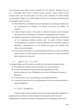 L’environnement étant défini comme l’ensemble des trois éléments : Physique (eau, air,
sol…), biologique (faune, flore) et humain (social, économie, culturel, cultuel), l’étude
d’impact social, objet du présent guide, n’est donc qu’une composante de l’étude d’impact
environnemental. Malgré cela, l’étude d’impact social revêt une importance particulière pour
les principales raisons suivantes :
        Toute finalité des investissements ou de la dégradation des composantes biophysiques
        de l’environnement est l’homme : ses moyens d’existences, ses cultures, ses
        traditions… ;
        L’étude d’impact sociale, se fixe parmi ses objectifs l’insertion sociale des projets
        dans leurs milieux d’implantation et conditionne en grande partie leurs réussites.
        Malgré les instructions en matière de prise en compte des impacts des investissements
        sur les composantes humaines contenus dans les guides d’études d’impacts
        environnementaux, ces derniers ne donnent suffisamment des orientations quant aux
        démarches à entreprendre sur les sites d’études des projets, pour identifier leurs
        enjeux sociaux économiques
        Aucun document national ne s’est particulièrement penché sur ce critère essentiel des
        aspects sociaux de l’étude d’impact qui pourraient constituer un facteur déterminant
        dans la réduction de la pauvreté.


   4.0         Pourquoi doit on la faire ?
Une étude d’impact social d’un projet est justifiée par les principaux éléments suivants :
       Une garantie de l’insertion sociale du projet dans ses zones d’influence ;
       Un instrument préventif de la préservation de la dégradation du milieu
       socioéconomique des zones d’implantation et des zones d’influences d’un projet ou
       programme ;
       Un outil de mise en œuvre de la politique de développement durable ;
       Un processus imposé par des lois et réglementations sociales et environnementales en
       vigueur à Madagascar


       4.1 Lois et R glementations

       L’étude d’impact social d’un projet est soumise aux mêmes dispositions législatives et
réglementaires que celles d’une étude d’impact environnemental assortie des textes
supplémentaires notamment en matière des dispositions sur les expropriations pour causes


                                                                                             Page5
 