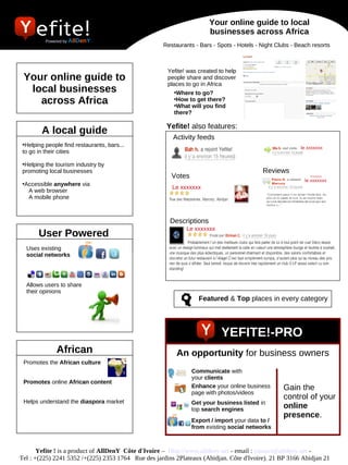 Your online guide to local
                                                                      businesses across Africa
          Powered by AllDenY
                                                    Restaurants - Bars - Spots - Hotels - Night Clubs - Beach resorts



                                                      Yefite! was created to help
 Your online guide to                                 people share and discover
                                                      places to go in Africa
  local businesses                                       •Where to go?
    across Africa                                        •How to get there?
                                                         •What will you find
                                                         there?

                                                      Yefite! also features:
        A local guide
                                                        Activity feeds
 •Helping people find restaurants, bars...                                                              xxxxxxxxxx
                                                                                                         le
 to go in their cities                                                                          xxx

 •Helping the tourism industry by
 promoting local businesses                                                               Reviews
                                                       Votes                                                 xxxx
                                                                                                           le xxxxxxx
 •Accessible anywhere via
                                                         xxxx
                                                        Le xxxxxxx
   A web browser
   A mobile phone



                                                       Descriptions
                                                             Le xxxxxxx
       User Powered
  Uses existing
  social networks




  Allows users to share
  their opinions
                                                                  Featured & Top places in every category




                                                                           YEFITE!-PRO
              African                                    An opportunity for business owners
 Promotes the African culture
                                                               Communicate with
                                                               your clients
 Promotes online African content
                                                               Enhance your online business       Gain the
                                                               page with photos/videos
                                                                                                  control of your
 Helps understand the diaspora market                          Get your business listed in
                                                               top search engines                 online
                                                                                                  presence.
                                                               Export / import your data to /
                                                               from existing social networks



       Yefite ! is a product of AllDenY  Côte d'Ivoire – Http://www.alldeny.net ­ email : contact@alldeny.net ­
Tel : +(225) 2241 5352 /+(225) 2353 1764 Rue des jardins 2Plateaux (Abidjan. Côte d'Ivoire). 21 BP 3166 Abidjan 21
 