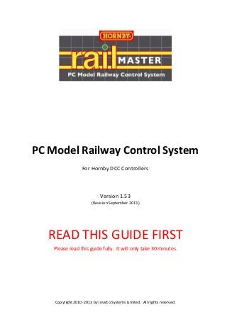 PC Model Railway Control System
For Hornby DCC Controllers

Version 1.53
(Revision September 2013)

READ THIS GUIDE FIRST
Please read this guide fully. It will only take 30 minutes.

Copyright 2010-2013 by Invicto Systems Limited. All rights reserved.

 