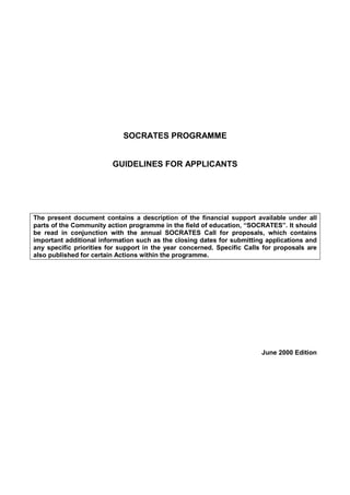 SOCRATES PROGRAMME 
GUIDELINES FOR APPLICANTS 
The present document contains a description of the financial support available under all 
parts of the Community action programme in the field of education, “SOCRATES”. It should 
be read in conjunction with the annual SOCRATES Call for proposals, which contains 
important additional information such as the closing dates for submitting applications and 
any specific priorities for support in the year concerned. Specific Calls for proposals are 
also published for certain Actions within the programme. 
June 2000 Edition 
 