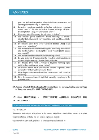 ANNEXES
GUIDE ROAD TRANSPORT SAFETY MANAGEMENT SYSTEM
Page 101
practice with well-experienced qualified instructors who are
able to provide training at all levels?
8. Do drivers undergo periodic refresher training as required
under the CPC, for instance that drivers undergo 35 hours
training taken 1 day per year over 5 years?
9. Have you set aside money for refresher training?
10. Are drivers given defensive driver training? A driver’s
standard of driving will vary over time and would need to be
refreshed.
11. Do drivers know how to use antilock brakes (ABS) in an
emergency situation?
12. Are drivers trained in safe loading and unloading procedures
and made aware of the height of their vehicle (both loaded
and empty)?
13. Are drivers able to carry out vehicle safety checks?
14. Do you insist on drivers using the vehicle’s safety equipment
– for example, wearing the seat belts provided?
15. Do drivers drive with a vehicle’s daytime running lights
switched on so they are more visible?
16. Do drivers know what precautions to take to protect their
own safety if their vehicle breaks down?
17. How do you make sure that drivers maintain a safe standard
of driving?
18. Have drivers aged over 40 had their eyesight examined in the
past two years?
8.9. Sample of detailed lists of applicable Safety Rules for packing, loading and carriage
of dangerous good: UN 0335, FIREWORKS
UN 0335, FIREWORKS - PYROTECHNIC ARTICLES DESIGNED FOR
ENTERTAINMENT
1.3G - DEFINITION OF DIVISIONS AND COMPATIBILITY GROUP
2.2.1.1.6 of ADR
Substances and articles which have a fire hazard and either a minor blast hazard or a minor
projection hazard or both, but not a mass explosion hazard:
(a) combustion of which gives rise to considerable radiant heat; or
 