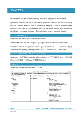 ANNEXES
GUIDE ROAD TRANSPORT SAFETY MANAGEMENT SYSTEM
Page 102
(b) which burn one after another, producing minor blast or projection effects or both.
Pyrotechnic substance, or article containing a pyrotechnic substance, or article containing
both an explosive substance and an illuminating, incendiary, tear- or smoke-producing
substance (other than a water-activated article or one which contains white phosphorus,
phosphides, a pyrophoric substance, a flammable liquid or gel or hypergolic liquids).
EXEMPTIONS OF ADR
See Column 7A, 7B and 20 of Table A in 3.2 of ADR;
NO EXEMPTIONS related to dangerous goods packed in limited or excepted quantities.
Exemptions related to quantities carried per transport unit – 1 transport category
- maximum total quantity per transport unit – 20 KG – for details see 1.1.3.6 of ADR
SAFETY OBLIGATIONS OF THE PARTICIPANTS
See chapter 1.4 of ADR, in particular safety obligations of CONSIGNOR (1.4.2.1), PACKER
(1.4.3.2), LOADER (1.4.3.1) and CARRIER (1.4.2.2)
PACKING
See packing instruction P135 in 4.1.4.1 of ADR
 