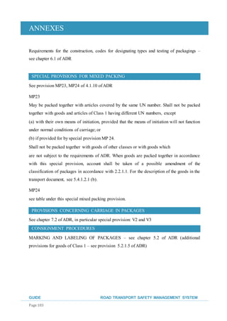 ANNEXES
GUIDE ROAD TRANSPORT SAFETY MANAGEMENT SYSTEM
Page 103
Requirements for the construction, codes for designating types and testing of packagings –
see chapter 6.1 of ADR
SPECIAL PROVISIONS FOR MIXED PACKING
See provision MP23, MP24 of 4.1.10 of ADR
MP23
May be packed together with articles covered by the same UN number. Shall not be packed
together with goods and articles of Class 1 having different UN numbers, except
(a) with their own means of initiation, provided that the means of initiation will not function
under normal conditions of carriage; or
(b) if provided for by special provision MP 24.
Shall not be packed together with goods of other classes or with goods which
are not subject to the requirements of ADR. When goods are packed together in accordance
with this special provision, account shall be taken of a possible amendment of the
classification of packages in accordance with 2.2.1.1. For the description of the goods in the
transport document, see 5.4.1.2.1 (b).
MP24
see table under this special mixed packing provision.
PROVISIONS CONCERNING CARRIAGE IN PACKAGES
See chapter 7.2 of ADR, in particular special provision: V2 and V3
CONSIGNMENT PROCEDURES
MARKING AND LABELING OF PACKAGES – see chapter 5.2 of ADR (additional
provisions for goods of Class 1 – see provision 5.2.1.5 of ADR)
 