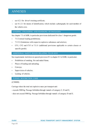ANNEXES
GUIDE ROAD TRANSPORT SAFETY MANAGEMENT SYSTEM
Page 105
- see 8.2.1 for driver's training certificate;
- see 8.1.2.1 for means of identification, which include a photograph, for each member of
the vehicle crew.
LOADING, UNLOADING AND HANDLING OF PACKAGES
See chapter 7.5 of ADR, in particular provisions dedicated for class 1 dangerous goods:
- 7.5.2 (mixed loading prohibition);
- 7.5.5.2 (limitations with respect to explosive substances and articles);
- CV1, CV2 and CV3 in 7.5.11 (additional provisions applicable to certain classes or
specific goods).
ADDITIONAL SAFETY RULES RELATING TO UN 0335
See requirements laid down in special provision S1 in chapter 8.5 of ADR, in particular:
- Prohibition of smoking, fire and naked flame;
- Places of loading and unloading;
- Convoys;
- Supervision of vehicles;
- Locking of vehicles.
TUNNEL RESTRICTION CODE
(C5000D)
Carriage where the total net explosive mass per transport unit:
- exceeds 5000 kg: Passage forbidden through tunnels of category C, D and E;
- does not exceed 5000 kg: Passage forbidden through tunnels of category D and E.
 