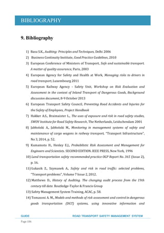 BIBLIOGRAPHY
GUIDE ROAD TRANSPORT SAFETY MANAGEMENT SYSTEM
Page 106
9. Bibliography
1) Basu S.K., Auditing: Principles and Techniques, Delhi 2006
2) Business Continuity Institute, Good Practice Guidelines, 2010
3) European Conference of Ministers of Transport, Safe and sustainable transport.
A matter of quality assurance, Paris, 2003
4) European Agency for Safety and Health at Work, Managing risks to drivers in
road transport, Luxembourg 2011
5) European Railway Agency - Safety Unit, Workshop on Risk Evaluation and
Assessment in the context of Inland Transport of Dangerous Goods, Background
discussion document, 8-9 October 2013
6) European Transport Safety Council, Preventing Road Accidents and Injuries for
the Safety of Employees, Project Handbook
7) Hakker A.S., Braimaister L., The uses of exposure and risk in road safety studies,
SWOV Institute for Road Safety Research, The Netherlands, Leidschendam 2001
8) Jabłoński A., Jabłoński M., Monitoring in management systems of safety and
maintenance of cargo wagons in railway transport, “Transport Infrastructure”,
No 3, 2014, p. 52.
9) Kumamoto H., Henley E.J., Probabilistic Risk Assessment and Management for
Engineers and Scientists. SECOND EDITION. IEEE PRESS, New York, 1996
10) Land transportation safety recommended practice OGP Report No. 365 (Issue 2),
p. 16.
11) Łukasik Z., Szymanek A., Safety and risk in road traffic: selected problems,
“Transport problems”, Volume 7 Issue 2, 2012.
12) Matthews D., History of Auditing. The changing audit process from the 19th
century till date. Routledge-Taylor & Francis Group
13) Safety Management System Training, ACAC, p. 58.
14) Tomasoni A. M., Models and methods of risk assessment and control in dangerous
goods transportation (DGT) systems, using innovative information and
 