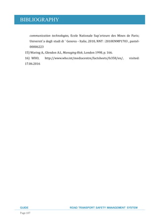 BIBLIOGRAPHY
GUIDE ROAD TRANSPORT SAFETY MANAGEMENT SYSTEM
Page 107
communication technologies, Ecole Nationale Sup´erieure des Mines de Paris;
Universit`a degli studi di ´ Genova - Italie, 2010, NNT : 2010ENMP1703 , pastel-
00006223
15) Waring A., Glendon A.I., Managing Risk, London 1998, p. 166.
16) WHO, http://www.who.int/mediacentre/factsheets/fs358/en/, visited:
17.06.2016
 