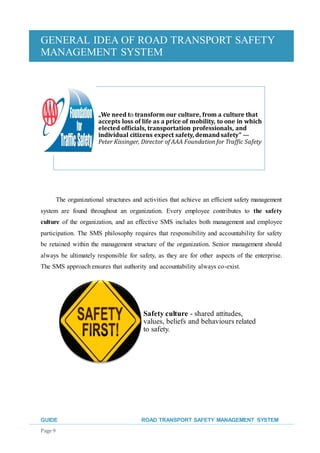 GENERAL IDEA OF ROAD TRANSPORT SAFETY
MANAGEMENT SYSTEM
GUIDE ROAD TRANSPORT SAFETY MANAGEMENT SYSTEM
Page 9
The organizational structures and activities that achieve an efficient safety management
system are found throughout an organization. Every employee contributes to the safety
culture of the organization, and an effective SMS includes both management and employee
participation. The SMS philosophy requires that responsibility and accountability for safety
be retained within the management structure of the organization. Senior management should
always be ultimately responsible for safety, as they are for other aspects of the enterprise.
The SMS approach ensures that authority and accountability always co-exist.
„We need to transform our culture, from a culture that
accepts loss of life as a price of mobility, to one in which
elected officials, transportation professionals, and
individual citizens expect safety, demand safety” —
Peter Kissinger, Director of AAA Foundation for Traffic Safety
Safety culture - shared attitudes,
values, beliefs and behaviours related
to safety.
 