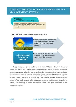 GENERAL IDEA OF ROAD TRANSPORT SAFETY
MANAGEMENT SYSTEM
GUIDE ROAD TRANSPORT SAFETY MANAGEMENT SYSTEM
Page 12
4.2. What is the essence of safetymanagement system?
Safety management systems are based on the idea, that because there will always be
hazards and risks in your company, proactive management is needed to identify and address
these safety concerns, before they lead to accidents. For that reason, it is so important for the
road transport operators to use such management systems, which will be helpful to organize
the road transport operations in the most safety way. In order to understand properly the
essence of the road transport safety management system in road transport companies in
Ukraine, it is necessary to answer the question: “What is the great achievement of this
management system?”
• there will always be risks of
accidents or other unsafe
events in road transport
company
• it is better to predict and
prevent than only wait and
react after the accident
safety does not
happen by
accident
 