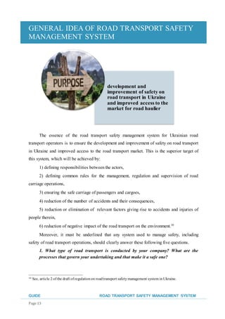 GENERAL IDEA OF ROAD TRANSPORT SAFETY
MANAGEMENT SYSTEM
GUIDE ROAD TRANSPORT SAFETY MANAGEMENT SYSTEM
Page 13
The essence of the road transport safety management system for Ukrainian road
transport operators is to ensure the development and improvement of safety on road transport
in Ukraine and improved access to the road transport market. This is the superior target of
this system, which will be achieved by:
1) defining responsibilities between the actors,
2) defining common rules for the management, regulation and supervision of road
carriage operations,
3) ensuring the safe carriage of passengers and cargoes,
4) reduction of the number of accidents and their consequences,
5) reduction or elimination of relevant factors giving rise to accidents and injuries of
people therein,
6) reduction of negative impact of the road transport on the environment.10
Moreover, it must be underlined that any system used to manage safety, including
safety of road transport operations, should clearly answer these following five questions.
1. What type of road transport is conducted by your company? What are the
processes that govern your undertaking and that make it a safe one?
10 See, article 2 of the draft of regulationon roadtransport safetymanagement system in Ukraine.
development and
improvement of safety on
road transport in Ukraine
and improved access to the
market for road haulier
 