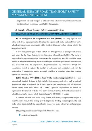 GENERAL IDEA OF ROAD TRANSPORT SAFETY
MANAGEMENT SYSTEM
GUIDE ROAD TRANSPORT SAFETY MANAGEMENT SYSTEM
Page 15
requirement for road transport to take corrective actions for any safety concerns and
incidents of non-compliance identified by the regulator.
4.4. Examples of Road Transport Safety Management Systems
EXAMPLES OF ROAD TRANSPORT SAFETY MANAGEMENT SYSTEMS
1) The management of occupational road risk (MORR) is a key topic in road
safety, with broad agreement in the literature that injuries and deaths sustained from work-
related driving represent a substantial public health problem, as well as being a priority for
occupational health.
A risk management cycle within MORR has been proposed to manage work-related
road safety by the Royal Society for the Prevention of Accidents (RoSPA). The cycle is
suggested to incorporate continuous improvement for occupational road risk. An initial status
review is undertaken to develop an understanding of the current performance and collision
risk associated with the organisation. Recommendations are developed through this
consultation period to reduce the number of collisions and associated costs for the
organisation. A management system approach considers a proactive rather than reactive
approach to managing risks.
2) ISO Standard 39001:2012 on Road Traffic Safety Management System - is an
international standard designed to help vehicle fleet operators and others such as national
governments adopt a structured and holistic approach to managing the risk of death and
serious injury from road traffic. ISO 39001 „specifies requirements to enable an
organization, that interacts with the road traffic system, to reduce death and serious injuries
related to road traffic crashes which it can influence” ( ISO 39001 - 1 scope).
It contains a list of road traffic safety factors, which every company must analyse in
order to assess risks, before coming up with targets and deciding on action plans. The road
traffic safety factors include the areas of safe: roads, road users, safe drivers and emergency
planning.
The guiding principles according to ISO 39001:2012 are:
minimizing high risk,
 