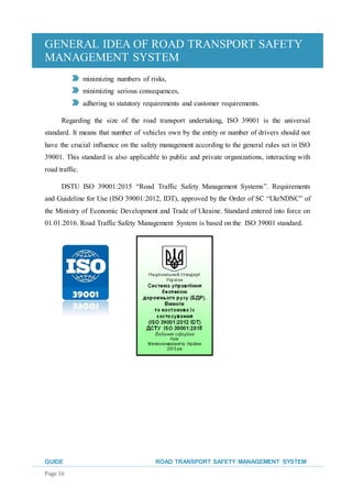 GENERAL IDEA OF ROAD TRANSPORT SAFETY
MANAGEMENT SYSTEM
GUIDE ROAD TRANSPORT SAFETY MANAGEMENT SYSTEM
Page 16
minimizing numbers of risks,
minimizing serious consequences,
adhering to statutory requirements and customer requirements.
Regarding the size of the road transport undertaking, ISO 39001 is the universal
standard. It means that number of vehicles own by the entity or number of drivers should not
have the crucial influence on the safety management according to the general rules set in ISO
39001. This standard is also applicable to public and private organizations, interacting with
road traffic.
DSTU ISO 39001:2015 “Road Traffic Safety Management Systems”. Requirements
and Guideline for Use (ISO 39001:2012, IDT), approved by the Order of SC “UkrNDNC” of
the Ministry of Economic Development and Trade of Ukraine. Standard entered into force on
01.01.2016. Road Traffic Safety Management System is based on the ISO 39001 standard.
 