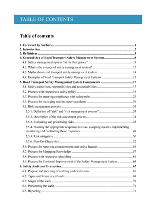 TABLE OF CONTENTS
Table of contents
1. Foreword by Authors.........................................................................................................1
2. Introduction........................................................................................................................2
3. Definitions...........................................................................................................................5
4. General idea of Road Transport Safety Management System.......................................8
4.1. Safety management system “at the first glance” ...........................................................8
4.2. What is the essence of safety management system? ...................................................12
4.3. Myths about road transport safety management system..............................................14
4.4. Examples of Road Transport Safety Management Systems ........................................15
5. Road Transport Safety Management System Components .........................................17
5.1. Safety authorities, responsibilities and accountabilities..............................................17
5.2. Process with respect to a safety policy........................................................................18
5.3. Process for ensuring compliance with safety rules......................................................23
5.4. Process for managing road transport accidents ...........................................................30
5.5. Risk management process ...........................................................................................33
5.5.1. Definition of “risk” and “risk management process” ...........................................33
5.5.2. Description of the risk assessment process ..........................................................34
5.5.3. Evaluating and prioritising risks...........................................................................45
5.5.4. Planning the appropriate responses to risks, assigning owners, implementing,
monitoring and controlling those responses...................................................................49
5.5.5. Risk mitigation .....................................................................................................50
5.5.6. Plan-Do-Check-Act..............................................................................................52
5.6. Process for reporting contraventions and safety hazards ............................................56
5.7. Process for Managing Knowledge ..............................................................................57
5.8. Process with respect to scheduling..............................................................................61
5.9. Process for Continual Improvement of the Safety Management System....................64
6. Safety Audit and Evaluation...........................................................................................67
6.1. Purpose and meaning of auditing and evaluation........................................................67
6.2. Types and frequency of audit ......................................................................................69
6.3. Stages of the audit .......................................................................................................70
6.4. Performing the audit....................................................................................................71
6.5. Reporting.....................................................................................................................72
 