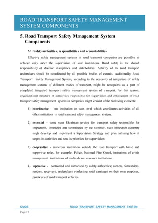 ROAD TRANSPORT SAFETY MANAGEMENT
SYSTEM COMPONENTS
GUIDE ROAD TRANSPORT SAFETY MANAGEMENT SYSTEM
Page 17
5. Road Transport Safety Management System
Components
5.1. Safetyauthorities, responsibilities and accountabilities
Effective safety management systems in road transport companies are possible to
achieve only under the supervision of state institutions. Road safety is the shared
responsibility of diverse disciplines and stakeholders. Activity of the road transport
undertakers should be coordinated by all possible bodies of extends. Additionally, Road
Transport Safety Management System, according to the necessity of integration of safety
management systems of different modes of transport, might be recognized as a part of
completed integrated transport safety management system of transport. For that reason,
organizational structure of authorities responsible for supervision and enforcement of road
transport safety management system in companies might consist of the following elements:
1) coordinative – one institution on state level which coordinates activities of all
other institutions in road transport safety management system;
2) essential – some state Ukrainian service for transport safety responsible for
inspections, instructed and coordinated by the Minister. Such inspection authority
might develop and implement a Supervision Strategy and plan outlining how it
targets its activities and sets its priorities for supervision;
3) cooperative - numerous institutions outside the road transport with basic and
supportive roles, for example: Police, National Fire Guard, institutions of crisis
management, institutions of medical care, research institutions;
4) operative - controlled and authorised by safety authorities; carriers, forwarders,
senders, receivers, undertakers conducting road carriages on their own purposes,
producers of road transport vehicles.
 