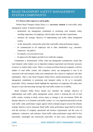 ROAD TRANSPORT SAFETY MANAGEMENT
SYSTEM COMPONENTS
GUIDE ROAD TRANSPORT SAFETY MANAGEMENT SYSTEM
Page 18
5.2. Process with respect to a safetypolicy
Written Road Transport Safety Policy is a necessary element of road traffic safety
management system. It should in particular:
- demonstrate top management commitment to promoting road transport safety,
including importance of complying with all safety rules and other requirements;
- introduce the strategic objective of implementing road traffic safety management
system;
- set the measurable, realistically achievable road traffic safety performance targets;
- be communicated to all employees and to other stakeholders (e.g., customers,
contractors, the public);
- be annually reviewed and revised;
- be approved at the highest possible level within the company.
Commitment is demonstrated visibly, when top management communicates clearly that
road transport safety matters are an important company requirement and allocates necessary
resources to related safety issues. There is a strong correlation between companies with low
number of road traffic crashes and companies whose top management is seen to be
concerned with road transport safety and communicates this concern to employees and other
stakeholders. That is why Road Transport Safety Policy should demonstrate an overall top
management commitment to promoting road transport safety, so far as is reasonably
practicable. Policy statement should highlight the importance of complying with safety rules
and give a clear and motivating message that road traffic crashes are avoidable.
Road Transport Safety Policy should also introduce the strategic objective of
implementing road traffic safety management system, which is reducing the risk of road
traffic crashes resulting in death, serious injury or damage to the environment. While the
ultimate objective is to eliminate road traffic crashes, it is very important and useful to set the
road traffic safety performance targets against which continual progress toward the ultimate
strategic objective can be measured. Road traffic safety performance target shall be relevant
with the activities of company, operational and business requirements, and the views of
employees, contractors, and customers. Road traffic safety performance target shall be also
measurable, meaningful and realistically achievable. In most cases, performance targets
 