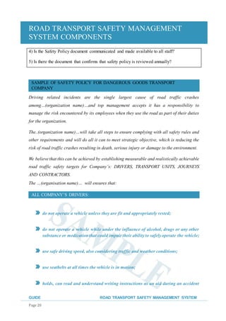 ROAD TRANSPORT SAFETY MANAGEMENT
SYSTEM COMPONENTS
GUIDE ROAD TRANSPORT SAFETY MANAGEMENT SYSTEM
Page 20
4) Is the Safety Policy document communicated and made available to all staff?
5) Is there the document that confirms that safety policy is reviewed annually?
SAMPLE OF SAFETY POLICY FOR DANGEROUS GOODS TRANSPORT
COMPANY
Driving related incidents are the single largest cause of road traffic crashes
among…(organization name)…and top management accepts it has a responsibility to
manage the risk encountered by its employees when they use the road as part of their duties
for the organization.
The..(organization name)…will take all steps to ensure complying with all safety rules and
other requirements and will do all it can to meet strategic objective, which is reducing the
risk of road traffic crashes resulting in death, serious injury or damage to the environment.
We believe that this can be achieved by establishing measurable and realistically achievable
road traffic safety targets for Company’s: DRIVERS, TRANSPORT UNITS, JOURNEYS
AND CONTRACTORS.
The …(organisation name)… will ensures that:
ALL COMPANY’S DRIVERS:
do not operate a vehicle unless they are fit and appropriately rested;
do not operate a vehicle while under the influence of alcohol, drugs or any other
substance or medicationthat could impair their ability to safely operate the vehicle;
use safe driving speed, also considering traffic and weather conditions;
use seatbelts at all times the vehicle is in motion;
holds, can read and understand writing instructions as an aid during an accident
 