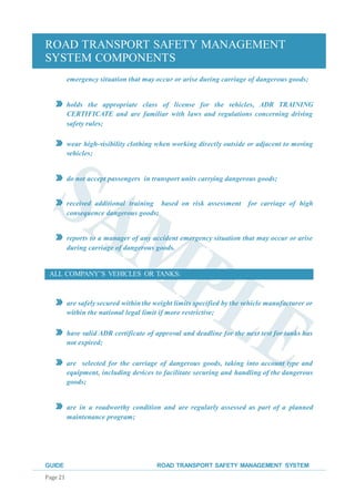 ROAD TRANSPORT SAFETY MANAGEMENT
SYSTEM COMPONENTS
GUIDE ROAD TRANSPORT SAFETY MANAGEMENT SYSTEM
Page 21
emergency situation that may occur or arise during carriage of dangerous goods;
holds the appropriate class of license for the vehicles, ADR TRAINING
CERTIFICATE and are familiar with laws and regulations concerning driving
safety rules;
wear high-visibility clothing when working directly outside or adjacent to moving
vehicles;
do not accept passengers in transport units carrying dangerous goods;
received additional training based on risk assessment for carriage of high
consequence dangerous goods;
reports to a manager of any accident emergency situation that may occur or arise
during carriage of dangerous goods.
ALL COMPANY’S VEHICLES OR TANKS:
are safely secured withinthe weight limits specified by the vehicle manufacturer or
within the national legal limit if more restrictive;
have valid ADR certificate of approval and deadline for the next test for tanks has
not expired;
are selected for the carriage of dangerous goods, taking into account type and
equipment, including devices to facilitate securing and handling of the dangerous
goods;
are in a roadworthy condition and are regularly assessed as part of a planned
maintenance program;
 