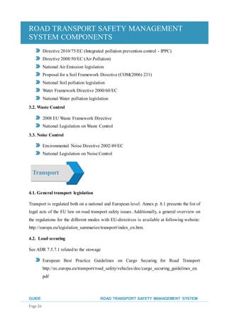 ROAD TRANSPORT SAFETY MANAGEMENT
SYSTEM COMPONENTS
GUIDE ROAD TRANSPORT SAFETY MANAGEMENT SYSTEM
Page 26
Directive 2010/75/EC (Integrated pollution prevention control - IPPC)
Directive 2008/50/EC (Air Pollution)
National Air Emission legislation
Proposal for a Soil Framework Directive (COM(2006) 231)
National Soil pollution legislation
Water Framework Directive 2000/60/EC
National Water pollution legislation
3.2. Waste Control
2008 EU Waste Framework Directive
National Legislation on Waste Control
3.3. Noise Control
Environmental Noise Directive 2002/49/EC
National Legislation on Noise Control
4.1. General transport legislation
Transport is regulated both on a national and European level. Annex p. 8.1 presents the list of
legal acts of the EU law on road transport safety issues. Additionally, a general overview on
the regulations for the different modes with EU-directives is available at following website:
http://europa.eu/legislation_summaries/transport/index_en.htm.
4.2. Load securing
See ADR 7.5.7.1 related to the stowage
European Best Practice Guidelines on Cargo Securing for Road Transport
http://ec.europa.eu/transport/road_safety/vehicles/doc/cargo_securing_guidelines_en.
pdf
 