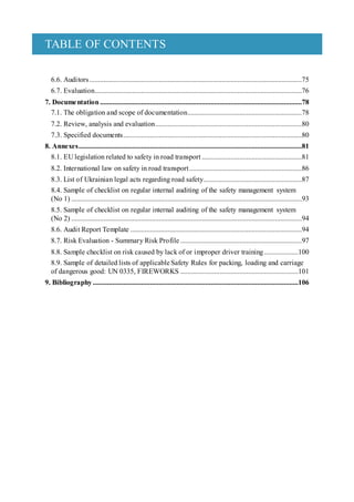 TABLE OF CONTENTS
6.6. Auditors.......................................................................................................................75
6.7. Evaluation....................................................................................................................76
7. Documentation .................................................................................................................78
7.1. The obligation and scope of documentation................................................................78
7.2. Review, analysis and evaluation..................................................................................80
7.3. Specified documents....................................................................................................80
8. Annexes.............................................................................................................................81
8.1. EU legislation related to safety in road transport ........................................................81
8.2. International law on safety in road transport...............................................................86
8.3. List of Ukrainian legal acts regarding road safety.......................................................87
8.4. Sample of checklist on regular internal auditing of the safety management system
(No 1) .................................................................................................................................93
8.5. Sample of checklist on regular internal auditing of the safety management system
(No 2) .................................................................................................................................94
8.6. Audit Report Template ................................................................................................94
8.7. Risk Evaluation - Summary Risk Profile ....................................................................97
8.8. Sample checklist on risk caused by lack of or improper driver training ...................100
8.9. Sample of detailed lists of applicable Safety Rules for packing, loading and carriage
of dangerous good: UN 0335, FIREWORKS ..................................................................101
9. Bibliography ...................................................................................................................106
 