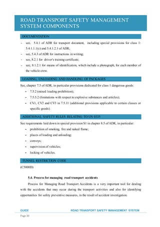 ROAD TRANSPORT SAFETY MANAGEMENT
SYSTEM COMPONENTS
GUIDE ROAD TRANSPORT SAFETY MANAGEMENT SYSTEM
Page 30
DOCUMENTATION
- see, 5.4.1 of ADR for transport document, including special provisions for class 1:
5.4.1.1.1(c) and 5.4.1.2.1 of ADR;
- see, 5.4.3 of ADR for instructions in writing;
- see, 8.2.1 for driver's training certificate;
- see, 8.1.2.1 for means of identification, which include a photograph, for each member of
the vehicle crew.
LOADING, UNLOADING AND HANDLING OF PACKAGES
See, chapter 7.5 of ADR, in particular provisions dedicated for class 1 dangerous goods:
- 7.5.2 (mixed loading prohibition);
- 7.5.5.2 (limitations with respect to explosive substances and articles);
- CV1, CV2 and CV3 in 7.5.11 (additional provisions applicable to certain classes or
specific goods).
ADDITIONAL SAFETY RULES RELATING TO UN 0335
See requirements laid down in special provision S1 in chapter 8.5 of ADR, in particular:
- prohibition of smoking, fire and naked flame;
- places of loading and unloading;
- convoys;
- supervision of vehicles;
- locking of vehicles.
TUNNEL RESTRICTION CODE
(C5000D)
5.4. Process for managing road transport accidents
Process for Managing Road Transport Accidents is a very important tool for dealing
with the accidents that may occur during the transport activities and also for identifying
opportunities for safety preventive measures, in the result of accident investigation.
 