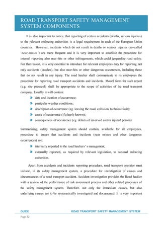 ROAD TRANSPORT SAFETY MANAGEMENT
SYSTEM COMPONENTS
GUIDE ROAD TRANSPORT SAFETY MANAGEMENT SYSTEM
Page 32
It is also important to notice, that reporting of certain accidents (deaths, serious injuries)
to the relevant enforcing authorities is a legal requirement in each of the European Union
countries. However, incidents which do not result in deaths or serious injuries (so-called
‘near-misses’) are more frequent and it is very important to establish the procedure for
internal reporting also near-hits or other infringements, which could jeopardize road safety.
For that reason, it is very essential to introduce for relevant employees duty for reporting, not
only accidents (crashes), but also near-hits or other dangerous occurrences, including those
that do not result in any injury. The road haulier shall communicate to its employees the
procedure for reporting road transport accidents and incidents. Model form for such report
(e.g. site protocol) shall be appropriate to the scope of activities of the road transport
company. Usually it will contain:
date and location of occurrence;
particular weather conditions;
description of occurrence (eg. leaving the road, collision, technical fault);
cause of occurrence (if clearly known);
consequences of occurrence (eg. details of involved and/or injured person).
Summarizing, safety management system should contain, available for all employees,
procedure to ensure that accidents and incidents (near misses and other dangerous
occurrences) are:
internally reported to the road hauliers’ s management,
externally reported, as required by relevant legislation, to national enforcing
authorities.
Apart from accidents and incidents reporting procedure, road transport operator must
include, in its safety management system, a procedure for investigation of causes and
circumstances of a road transport accident. Accident investigation provides the Road haulier
with a review of the performance of risk assessment process and other related processes of
the safety management system. Therefore, not only the immediate causes, but also
underlying causes are to be systematically investigated and documented. It is very important
 