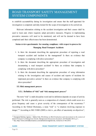 ROAD TRANSPORT SAFETY MANAGEMENT
SYSTEM COMPONENTS
GUIDE ROAD TRANSPORT SAFETY MANAGEMENT SYSTEM
Page 33
to establish accountability during its investigation and ensure that the staff appointed for
investigation is competent and duly trained for the scope of investigation to be carried out.
Relevant information relating to the accident investigation and their causes shall be
used to learn and, where required, adopt preventive measures. Progress in implementing
preventive measures will need to be monitored, and will not be deemed to have been
completed until their effectiveness has been demonstrated.
Status review questionnaire for ensuring compliance with respect to process for
Managing Road Transport Accidents
1. Is there the document describing the appropriate procedure of reporting a road
transport accident and incident to the management? Is there an evidence that
company is complying with above procedure?
2. Is there the document describing the appropriate procedure of investigation and
documenting a road transport accident? Is there an evidence that company is
complying with above procedure?
3. Is there the document describing the appropriate procedure of using information
relating to the investigation and causes of accident and reports of incidents for
implement preventive actions? Is there an evidence that company is complying with
above procedure?
5.5. Risk management process
5.5.1. Definition of “risk” and “risk management process”
The term “risk” is multi-discipline word and its definition depends on scope of activity
performed. The risk is generally seen as a composition of a hazard, which could occur at a
given frequency and cause a given severity of the consequences of the occurrence.12
According to the Oxford Dictionary, a noun “risk” is “a situation involving exposure to
danger.”13
According to ISO 31000 (2009) a risk is „an effect of uncertainty on objectives”,
12 European Railway Agency - Safety Unit, Workshop on Risk Evaluation and Assessment in the context of
Inland Transport of Dangerous Goods, Background discussion document, 8-9 October 2013, p. 1.
13 See, http://www.oxforddictionaries.com/definition/english/risk, visited on 27.06.2016.
 