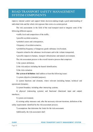 ROAD TRANSPORT SAFETY MANAGEMENT
SYSTEM COMPONENTS
GUIDE ROAD TRANSPORT SAFETY MANAGEMENT SYSTEM
Page 35
improve internal control and support better decision-making trough a good understanding of
individual risks and the whole risk exposure that exists at a certain period.
The risk assessments in the field of the road transport need to integrate some of the
following different aspects:
• traffic level and composition of the traffic,
• possible accident scenarios,
• potential causes and consequences,
• frequency of accident scenarios,
• probability/frequency of dangerous goods substance involvement,
• hazards related to the substance involvement and to the volume transported,
• possible impacts to humans, transport infrastructure and natural environment.
The risk assessment process is the overall iterative process that comprises:
1) the system definition;
2) the risk analysis including the hazard identification;
3) the risk evaluation.
The system of definition shall address at least the following issues:
1) system objective (intended purpose);
2) system functions and elements, where relevant (including human, technical and
operational elements);
3) system boundary including other interacting systems;
4) physical (interacting systems) and functional (functional input and output)
interfaces;
5) system environment;
6) existing safety measures and, after the necessary relevant iterations, definition of the
safety requirements identified by the risk assessment process;
7) assumptions that determine the limits for the risk assessment.
Additionally, the risk assessment shall:
 