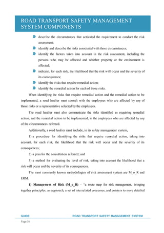 ROAD TRANSPORT SAFETY MANAGEMENT
SYSTEM COMPONENTS
GUIDE ROAD TRANSPORT SAFETY MANAGEMENT SYSTEM
Page 36
describe the circumstances that activated the requirement to conduct the risk
assessment;
identify and describe the risks associated with those circumstances;
identify the factors taken into account in the risk assessment, including the
persons who may be affected and whether property or the environment is
affected;
indicate, for each risk, the likelihood that the risk will occur and the severity of
its consequences;
identify the risks that require remedial action;
identify the remedial action for each of those risks.
When identifying the risks that require remedial action and the remedial action to be
implemented, a road haulier must consult with the employees who are affected by any of
those risks or a representative selected by the employees.
The road haulier must also communicate the risks identified as requiring remedial
action, and the remedial action to be implemented, to the employees who are affected by any
of the circumstances referred.
Additionally, a road haulier must include, in its safety management system,
1) a procedure for identifying the risks that require remedial action, taking into
account, for each risk, the likelihood that the risk will occur and the severity of its
consequences;
2) a plan for the consultation referred; and
3) a method for evaluating the level of risk, taking into account the likelihood that a
risk will occur and the severity of its consequences.
The most commonly known methodologies of risk assessment system are M_o_R and
ERM.
1) Management of Risk (M_o_R) – “a route map for risk management, bringing
together principles, an approach, a set of interrelated processes, and pointers to more detailed
 