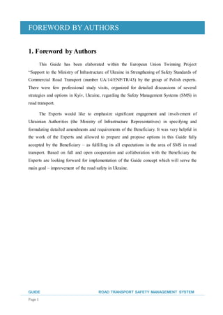FOREWORD BY AUTHORS
GUIDE ROAD TRANSPORT SAFETY MANAGEMENT SYSTEM
Page 1
1. Foreword by Authors
This Guide has been elaborated within the European Union Twinning Project
“Support to the Ministry of Infrastructure of Ukraine in Strengthening of Safety Standards of
Commercial Road Transport (number UA/14/ENP/TR/43) by the group of Polish experts.
There were few professional study visits, organized for detailed discussions of several
strategies and options in Kyiv, Ukraine, regarding the Safety Management Systems (SMS) in
road transport.
The Experts would like to emphasize significant engagement and involvement of
Ukrainian Authorities (the Ministry of Infrastructure Representatives) in specifying and
formulating detailed amendments and requirements of the Beneficiary. It was very helpful in
the work of the Experts and allowed to prepare and propose options in this Guide fully
accepted by the Beneficiary – as fulfilling its all expectations in the area of SMS in road
transport. Based on full and open cooperation and collaboration with the Beneficiary the
Experts are looking forward for implementation of the Guide concept which will serve the
main goal – improvement of the road safety in Ukraine.
 