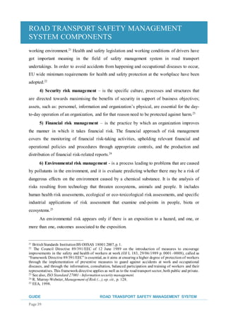 ROAD TRANSPORT SAFETY MANAGEMENT
SYSTEM COMPONENTS
GUIDE ROAD TRANSPORT SAFETY MANAGEMENT SYSTEM
Page 39
working environment.21
Health and safety legislation and working conditions of drivers have
got important meaning in the field of safety management system in road transport
undertakings. In order to avoid accidents from happening and occupational diseases to occur,
EU wide minimum requirements for health and safety protection at the workplace have been
adopted.22
4) Security risk management – is the specific culture, processes and structures that
are directed towards maximising the benefits of security in support of business objectives;
assets, such as: personnel, information and organization’s physical, are essential for the day-
to-day operation of an organization, and for that reason need to be protected against harm.23
5) Financial risk management – is the practice by which an organization improves
the manner in which it takes financial risk. The financial approach of risk management
covers the monitoring of financial risk-taking activities, upholding relevant financial and
operational policies and procedures through appropriate controls, and the production and
distribution of financial risk-related reports.24
6) Environmental risk management - is a process leading to problems that are caused
by pollutants in the environment, and it is evaluate predicting whether there may be a risk of
dangerous effects on the environment caused by a chemical substance. It is the analysis of
risks resulting from technology that threaten ecosystems, animals and people. It includes
human health risk assessments, ecological or eco-toxicological risk assessments, and specific
industrial applications of risk assessment that examine end-points in people, biota or
ecosystems.25
An environmental risk appears only if there is an exposition to a hazard, and one, or
more than one, outcomes associated to the exposition.
21 BritishStandards InstitutionBS OHSAS 18001:2007, p. 1.
22 The Council Directive 89/391/EEC of 12 June 1989 on the introduction of measures to encourage
improvements in the safety and health of workers at work (OJ L 183, 29/06/1989 p. 0001–0008), called as
“framework Directive 89/391/EEC”is essential, as it aims at ensuring a higher degree of protection of workers
through the implementation of preventive measures to guard against accidents at work and occupational
diseases, and through the information, consultation, balanced participation and training of workers and their
representatives. This frameworkdirective applies as well as to the roadtransport sector, both public and private.
23 See also, ISO Standard 27001 - Informationsecuritymanagement.
24 R. Murray-Webster, Management of Risk (…), op. cit., p. 128.
25 EEA, 1998.
 