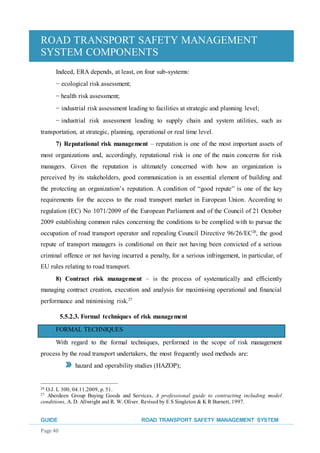 ROAD TRANSPORT SAFETY MANAGEMENT
SYSTEM COMPONENTS
GUIDE ROAD TRANSPORT SAFETY MANAGEMENT SYSTEM
Page 40
Indeed, ERA depends, at least, on four sub-systems:
− ecological risk assessment;
− health risk assessment;
− industrial risk assessment leading to facilities at strategic and planning level;
− industrial risk assessment leading to supply chain and system utilities, such as
transportation, at strategic, planning, operational or real time level.
7) Reputational risk management – reputation is one of the most important assets of
most organizations and, accordingly, reputational risk is one of the main concerns for risk
managers. Given the reputation is ultimately concerned with how an organization is
perceived by its stakeholders, good communication is an essential element of building and
the protecting an organization’s reputation. A condition of “good repute” is one of the key
requirements for the access to the road transport market in European Union. According to
regulation (EC) No 1071/2009 of the European Parliament and of the Council of 21 October
2009 establishing common rules concerning the conditions to be complied with to pursue the
occupation of road transport operator and repealing Council Directive 96/26/EC26
, the good
repute of transport managers is conditional on their not having been convicted of a serious
criminal offence or not having incurred a penalty, for a serious infringement, in particular, of
EU rules relating to road transport.
8) Contract risk management – is the process of systematically and efficiently
managing contract creation, execution and analysis for maximising operational and financial
performance and minimising risk.27
5.5.2.3. Formal techniques of risk management
FORMAL TECHNIQUES
With regard to the formal techniques, performed in the scope of risk management
process by the road transport undertakers, the most frequently used methods are:
hazard and operability studies (HAZOP);
26 O.J. L 300, 04.11.2009, p. 51.
27 Aberdeen Group Buying Goods and Services, A professional guide to contracting including model
conditions, A. D. Allwright and R. W. Oliver. Revised by E S Singleton & K R Burnett, 1997.
 