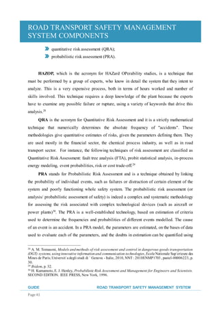 ROAD TRANSPORT SAFETY MANAGEMENT
SYSTEM COMPONENTS
GUIDE ROAD TRANSPORT SAFETY MANAGEMENT SYSTEM
Page 41
quantitative risk assessment (QRA);
probabilistic risk assessment (PRA).
HAZOP, which is the acronym for HAZard OPerability studies, is a technique that
must be performed by a group of experts, who know in detail the system that they intent to
analyze. This is a very expensive process, both in terms of hours worked and number of
skills involved. This technique requires a deep knowledge of the plant because the experts
have to examine any possible failure or rupture, using a variety of keywords that drive this
analysis.28
QRA is the acronym for Quantitative Risk Assessment and it is a strictly mathematical
technique that numerically determines the absolute frequency of "accidents". These
methodologies give quantitative estimates of risks, given the parameters defining them. They
are used mostly in the financial sector, the chemical process industry, as well as in road
transport sector. For instance, the following techniques of risk assessment are classified as
Quantitative Risk Assessment: fault tree analysis (FTA), probit statistical analysis, in-process
energy modeling, event probabilities, risk or cost trade-off.29
PRA stands for Probabilistic Risk Assessment and is a technique obtained by linking
the probability of individual events, such as failures or distraction of certain element of the
system and poorly functioning whole safety system. The probabilistic risk assessment (or
analysis/ probabilistic assessment of safety) is indeed a complex and systematic methodology
for assessing the risk associated with complex technological devices (such as aircraft or
power plants)30
. The PRA is a well-established technology, based on estimation of criteria
used to determine the frequencies and probabilities of different events modelled. The cause
of an event is an accident. In a PRA model, the parameters are estimated, on the bases of data
used to evaluate each of the parameters, and the doubts in estimation can be quantified using
28 A. M. Tomasoni, Models andmethods of risk assessment and control in dangerous goods transportation
(DGT) systems, usinginnovative informationand communication technologies, EcoleNationale Sup´erieure des
Mines de Paris;Universit`adegli studi di ´ Genova - Italie, 2010, NNT : 2010ENMP1703 , pastel-00006223, p.
30.
29 Ibidem, p. 32.
30 H. Kumamoto, E. J. Henley, ProbabilisticRisk Assessment and Management for Engineers and Scientists.
SECOND EDITION. IEEE PRESS, New York, 1996.
 