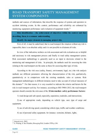 ROAD TRANSPORT SAFETY MANAGEMENT
SYSTEM COMPONENTS
GUIDE ROAD TRANSPORT SAFETY MANAGEMENT SYSTEM
Page 42
methods and sources of information, that describe the response of systems and operators to
accident initiating events. In this context, performance and reliability are enhanced by
monitoring equipment performance and evaluation of equipment trends.31
Risk identification – the achievement of objectives within the context and then
describing them, is a common understanding.
Identify the major elements in managing project risk.
First of all, it must be underlined, that in road transport the situation without any risk is
impossible; there is no absolute safety and it is not possible to eliminate all risks.
In view of the indication, technics on risk assessment and risk evaluation are so helpful
and necessary in risk management process and finally in road safety management system.
Risk assessment methodology is generally used as an input to decisions related to the
monitoring and management of risks. In principle, the methods used for assessing the risks
relating to the road transport are the same as those for assessing other type of risks.
According to the risk area (safety, finance, environment, legal, etc.) the risk analysis
methods use different parameters allowing the characterization of the risk, qualitatively,
quantitatively or in comparison with the existing standards, rules or systems. Risk
management methodologies in different domains need to take account of critical measures of
this domain.32
For that reason, it is very essential to indicate the criteria and factors for the
risk in road transport activity. For instance, according to ISO 39001:2012, the road transport
operator should consider the relevance of the 10 intermediate safety performance factors:
1) road design and safe speed, especially, separation, roadsides, and intersections;
2) use of appropriate roads, depending on vehicle type, user, type of cargo and
equipment;
3) use of safe driving speed, considering vehicle type, traffic and weather conditions;
4) use of personal safety equipment, for instance: restraints, helmets, lights;
31 Atwood et al., 2003.
32 A. Waring, A. Ian Glendon, Managing Risk, London1998, p. 166.
 