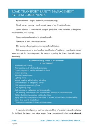 ROAD TRANSPORT SAFETY MANAGEMENT
SYSTEM COMPONENTS
GUIDE ROAD TRANSPORT SAFETY MANAGEMENT SYSTEM
Page 43
5) driver fitness - fatigue, distraction, alcohol and drugs;
6) safe journey planning – need, amount, mode of travel, choice of route;
7) safe vehicles – vulnerable or occupant protection, crash avoidance or mitigation,
roadworthiness, load security;
8) appropriate authorization for class of vehicle;
9) removal of unfit vehicles and drivers;
10) post-crash preparedness, recovery and rehabilitation.
Risk assessment can be also based on identification of risk factors regarding the chosen
human area of the risk management, for instance, regarding the drivers in road transport
undertaking.
A more disciplined process involves using checklists of potential risks and evaluating
the likelihood that those events might happen. Some companies and industries develop risk
Examples of safety factors of risk of drivers
in road transport
• Road risk while driving
• Appropriateness of vehicle and maintenance
• Driver competence, training and medical fitness
• Journey planning
• Workplace design (cab)
• Lighting, noise
• Manual handling while loading, unloading
• Exposure to cold in refrigerated lorries
• High workload or pressure of time
• Low organising scope
• Shift-working or exchanging working schedules
• Lone working away from a fixed base (includes obstacles to communication)
• Welfare facilities (rest, eating, washing facilities)
• Aging workforce, adaptation of conditions to women workers, cross-border working
• Stress from hazards listed above
• Cooperation with others (clients, sub-contractors)
 