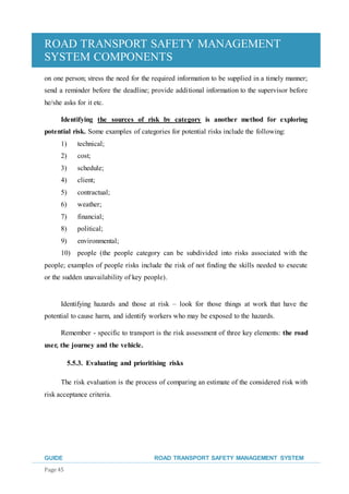 ROAD TRANSPORT SAFETY MANAGEMENT
SYSTEM COMPONENTS
GUIDE ROAD TRANSPORT SAFETY MANAGEMENT SYSTEM
Page 45
on one person; stress the need for the required information to be supplied in a timely manner;
send a reminder before the deadline; provide additional information to the supervisor before
he/she asks for it etc.
Identifying the sources of risk by category is another method for exploring
potential risk. Some examples of categories for potential risks include the following:
1) technical;
2) cost;
3) schedule;
4) client;
5) contractual;
6) weather;
7) financial;
8) political;
9) environmental;
10) people (the people category can be subdivided into risks associated with the
people; examples of people risks include the risk of not finding the skills needed to execute
or the sudden unavailability of key people).
Identifying hazards and those at risk – look for those things at work that have the
potential to cause harm, and identify workers who may be exposed to the hazards.
Remember - specific to transport is the risk assessment of three key elements: the road
user, the journey and the vehicle.
5.5.3. Evaluating and prioritising risks
The risk evaluation is the process of comparing an estimate of the considered risk with
risk acceptance criteria.
 