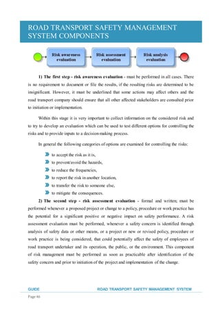 ROAD TRANSPORT SAFETY MANAGEMENT
SYSTEM COMPONENTS
GUIDE ROAD TRANSPORT SAFETY MANAGEMENT SYSTEM
Page 46
1) The first step - risk awareness evaluation - must be performed in all cases. There
is no requirement to document or file the results, if the resulting risks are determined to be
insignificant. However, it must be underlined that some actions may affect others and the
road transport company should ensure that all other affected stakeholders are consulted prior
to initiation or implementation.
Within this stage it is very important to collect information on the considered risk and
to try to develop an evaluation which can be used to test different options for controlling the
risks and to provide inputs to a decision making process.
In general the following categories of options are examined for controlling the risks:
to accept the risk as it is,
to prevent/avoid the hazards,
to reduce the frequencies,
to report the risk in another location,
to transfer the risk to someone else,
to mitigate the consequences.
2) The second step - risk assessment evaluation - formal and written; must be
performed whenever a proposed project or change to a policy, procedure or work practice has
the potential for a significant positive or negative impact on safety performance. A risk
assessment evaluation must be performed, whenever a safety concern is identified through
analysis of safety data or other means, or a project or new or revised policy, procedure or
work practice is being considered, that could potentially affect the safety of employees of
road transport undertaker and its operation, the public, or the environment. This component
of risk management must be performed as soon as practicable after identification of the
safety concern and prior to initiation of the project and implementation of the change.
 