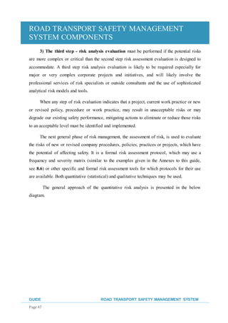 ROAD TRANSPORT SAFETY MANAGEMENT
SYSTEM COMPONENTS
GUIDE ROAD TRANSPORT SAFETY MANAGEMENT SYSTEM
Page 47
3) The third step - risk analysis evaluation must be performed if the potential risks
are more complex or critical than the second step risk assessment evaluation is designed to
accommodate. A third step risk analysis evaluation is likely to be required especially for
major or very complex corporate projects and initiatives, and will likely involve the
professional services of risk specialists or outside consultants and the use of sophisticated
analytical risk models and tools.
When any step of risk evaluation indicates that a project, current work practice or new
or revised policy, procedure or work practice, may result in unacceptable risks or may
degrade our existing safety performance, mitigating actions to eliminate or reduce those risks
to an acceptable level must be identified and implemented.
The next general phase of risk management, the assessment of risk, is used to evaluate
the risks of new or revised company procedures, policies, practices or projects, which have
the potential of affecting safety. It is a formal risk assessment protocol, which may use a
frequency and severity matrix (similar to the examples given in the Annexes to this guide,
see 8.6) or other specific and formal risk assessment tools for which protocols for their use
are available. Both quantitative (statistical) and qualitative techniques may be used.
The general approach of the quantitative risk analysis is presented in the below
diagram.
 