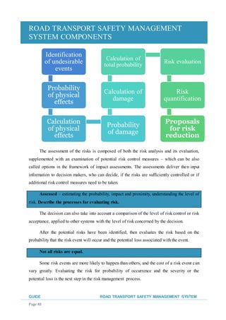 ROAD TRANSPORT SAFETY MANAGEMENT
SYSTEM COMPONENTS
GUIDE ROAD TRANSPORT SAFETY MANAGEMENT SYSTEM
Page 48
The assessment of the risks is composed of both the risk analysis and its evaluation,
supplemented with an examination of potential risk control measures – which can be also
called options in the framework of impact assessments. The assessments deliver then input
information to decision makers, who can decide, if the risks are sufficiently controlled or if
additional risk control measures need to be taken.
Assessed – estimating the probability, impact and proximity, understanding the level of
risk. Describe the processes for evaluating risk.
The decision can also take into account a comparison of the level of risk control or risk
acceptance, applied to other systems with the level of risk concerned by the decision.
After the potential risks have been identified, then evaluates the risk based on the
probability that the risk event will occur and the potential loss associated with the event.
Not all risks are equal.
Some risk events are more likely to happen than others, and the cost of a risk event can
vary greatly. Evaluating the risk for probability of occurrence and the severity or the
potential loss is the next step in the risk management process.
 