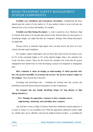 ROAD TRANSPORT SAFETY MANAGEMENT
SYSTEM COMPONENTS
GUIDE ROAD TRANSPORT SAFETY MANAGEMENT SYSTEM
Page 49
Establish your Likelihood and Consequence Descriptors, remembering that these
depend upon the context of your analysis ie. If your analysis relates to your work unit, any
financial loss or loss of a key staff member, for example,
Establish your Risk Rating Descriptors: ie. what is meant by a Low, Moderate, High
or Extreme Risk needs to be decided upon ahead of time. Because these are more generic in
terminology though, you might find that the Company's Strategic Risk Rating Descriptors
are applicable.
Having criteria to determine high impact risks can help narrow the focus on a few
critical risks that require mitigation.
For example, suppose high-impact risks are those that could increase the project costs
by 5% of the conceptual budget or 2% of the detailed budget. Only a few potential risk
events met these criteria. These are the critical few potential risk events that the project
management team should focus on when developing a project risk mitigation or management
plan.
Risk evaluation is about developing an understanding of which potential risks
have the greatest possibility of occurring and can have the greatest negative impact on
the company. These become the critical few.
Evaluating and prioritising risks – estimating the existing risks (the severity and
probability of possible harm) and prioritising them in order of importance.
For transport this may include identifying fatigue for long distance or high
mileage/km/drivers.
5.5.4. Planning the appropriate responses to risks, assigning owners,
implementing, monitoring and controlling those responses
Any risk that is rated as High or Extreme should have additional controls applied to it
in order to reduce it to an acceptable level. What the appropriate additional controls might
be, whether they can be afforded, what priority might be placed on them, is something for
 