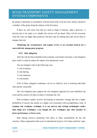 ROAD TRANSPORT SAFETY MANAGEMENT
SYSTEM COMPONENTS
GUIDE ROAD TRANSPORT SAFETY MANAGEMENT SYSTEM
Page 50
the group to determine in consultation with the head of the work unit who, ideally, should be
a member of the group doing the analysis in the first place.
If there are still some risks that are rated as High or Extreme, make a decision - a
decision has to be made as to whether the activity will go ahead. There will be occasions
when the risks are higher than preferred, but there may be nothing more that can be done to
mitigate that risk.
Monitoring the circumstances and regular review is an essential element for a
successful risk management program.
5.5.5. Risk mitigation
After the risk has been identified and evaluated, road haulier develops a risk mitigation
plan, which is a plan to reduce the impact of an unexpected event.
You can mitigates risks in the following ways:
1) risk avoidance;
2) risk sharing;
3) risk reduction;
4) risk transfer.
Each of these mitigation techniques can be an effective tool in reducing individual
risks and the risk profile.
The risk mitigation plan captures the risk mitigation approach for each identified risk
event and the actions will take to reduce or eliminate the risk.
Risk avoidance usually involves developing an alternative strategy that has a higher
probability of success but usually at a higher cost associated with accomplishing a task. A
common risk avoidance technique is to use proven and existing technologies rather
than adopt new techniques, even though the new techniques may show promise of
better performance or lower costs.
Risk sharing involves partnering with others to share responsibility for the risk
activities. Many organizations that work on international projects will reduce political, legal,
 