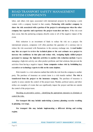 ROAD TRANSPORT SAFETY MANAGEMENT
SYSTEM COMPONENTS
GUIDE ROAD TRANSPORT SAFETY MANAGEMENT SYSTEM
Page 51
labor, and others risk types associated with international projects by developing a joint
venture with a company located in that country. Partnering with another company to
share the risk associated with a portion of the project is advantageous when the other
company has expertise and experience the project team does not have. If the risk event
does occur, then the partnering company absorbs some or all of the negative impact of the
event.
Risk reduction is an investment of funds to reduce the risk on a project. On
international projects, companies will often purchase the guarantee of a currency rate to
reduce the risk associated with fluctuations in the currency exchange rate. A road haulier
may hire an expert to review the technical plans or the cost estimate on a project to
increase the confidence in that plan and reduce risk. Assigning highly skilled project
personnel to manage the high-risk activities is another risk reduction method. Experts
managing a high-risk activity can often predict problems and find solutions that prevent the
activities from having a negative impact. Some companies reduce risk by forbidding key
executives or technology experts to ride on the same airplane.
Risk transfer is a risk reduction method that shifts the risk from the company to another
party. The purchase of insurance on certain items is a risk transfer method. The risk is
transferred from the project to the insurance company. The purchase of insurance is
usually in areas outside the control of the project team. Weather, political unrest, and labor
strikes are examples of events that can significantly impact the project and that are outside
the control of the project team.
Deciding on preventive action – identifying the appropriate measures to eliminate or
control the risks.
For transport this may include undertaking a journey planning exercise resulting
in planning rest stops.
For transport this may include implementing a different driving and resting
regime.
 