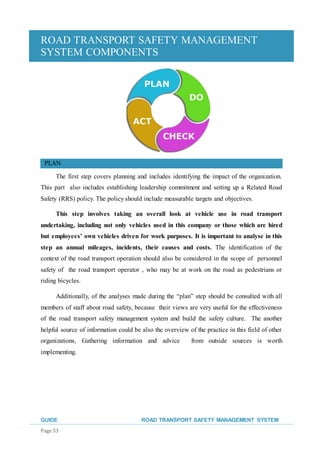 ROAD TRANSPORT SAFETY MANAGEMENT
SYSTEM COMPONENTS
GUIDE ROAD TRANSPORT SAFETY MANAGEMENT SYSTEM
Page 53
PLAN
The first step covers planning and includes identifying the impact of the organization.
This part also includes establishing leadership commitment and setting up a Related Road
Safety (RRS) policy. The policy should include measurable targets and objectives.
This step involves taking an overall look at vehicle use in road transport
undertaking, including not only vehicles used in this company or those which are hired
but employees’ own vehicles driven for work purposes. It is important to analyse in this
step an annual mileages, incidents, their causes and costs. The identification of the
context of the road transport operation should also be considered in the scope of personnel
safety of the road transport operator , who may be at work on the road as pedestrians or
riding bicycles.
Additionally, of the analyses made during the “plan” step should be consulted with all
members of staff about road safety, because their views are very useful for the effectiveness
of the road transport safety management system and build the safety culture. The another
helpful source of information could be also the overview of the practice in this field of other
organizations, Gathering information and advice from outside sources is worth
implementing.
 