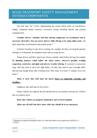 ROAD TRANSPORT SAFETY MANAGEMENT
SYSTEM COMPONENTS
GUIDE ROAD TRANSPORT SAFETY MANAGEMENT SYSTEM
Page 54
DO
The next step “do” covers implementing the system which relies on coordination,
budget, competent human resources, awareness raising including internal and external
communication.
Consider drivers’ attitudes and their driving competence on recruitment and as
necessary thereafter. You can assess drivers while driving or by using online tools. Ask
them about their crash histories and penalty points.35
Consider investing in extra driver training, for example, for those covering the greatest
mileages or with greater development needs such as young drivers
Ensure drivers and their supervisors always consider safety before driving, for example
by planning journeys which follow the safest routes, wherever possible avoiding
congestion, crash sites and night and adverse weather driving. If a journey is excessively
long, staff may need to travel the night before. Or they may need to stay overnight rather
than driving straight home after working away. Plan stops of at least 15 minutes every two
hours.36
Make it clear that staff must not speed. Don’t set impossible schedules and
deadlines.
Emphasize that staff must be fit to drive.
Ensure vehicles are right for the job and that drivers are familiar with any new vehicles
they are asked to drive.
Insist that vehicles are properly maintained and serviced regularly.
Make sure all staff who drive know what they should do in an emergency.
35 Managing Occupational Road Risk Advice for small and medium sized organizations, ROSPA, p. 3.
36 Ibidem.
 
